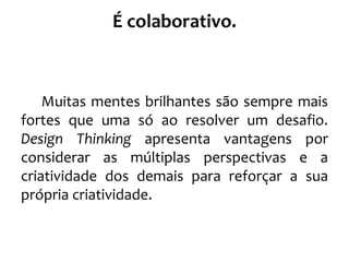 É colaborativo.
Muitas mentes brilhantes são sempre mais
fortes que uma só ao resolver um desafio.
Design Thinking apresenta vantagens por
considerar as múltiplas perspectivas e a
criatividade dos demais para reforçar a sua
própria criatividade.
 