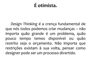 É otimista.
Design Thinking é a crença fundamental de
que nós todos podemos criar mudanças – não
importa quão grande é um problema, quão
pouco tempo temos disponível ou quão
restrito seja o orçamento. Não importa que
restrições existam à sua volta, pensar como
designer pode ser um processo divertido.
 