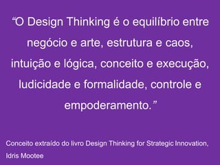 “O Design Thinking é o equilíbrio entre
negócio e arte, estrutura e caos,
intuição e lógica, conceito e execução,
ludicidade e formalidade, controle e
empoderamento.”
Conceito extraído do livro Design Thinking for Strategic Innovation,
Idris Mootee
 