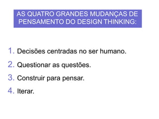 1. Decisões centradas no ser humano.
2. Questionar as questões.
3. Construir para pensar.
4. Iterar.
AS QUATRO GRANDES MUDANÇAS DE
PENSAMENTO DO DESIGN THINKING:
 