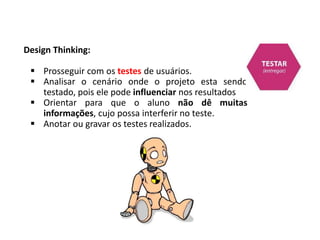 Design Thinking:
 Prosseguir com os testes de usuários.
 Analisar o cenário onde o projeto esta sendo
testado, pois ele pode influenciar nos resultados
 Orientar para que o aluno não dê muitas
informações, cujo possa interferir no teste.
 Anotar ou gravar os testes realizados.
 