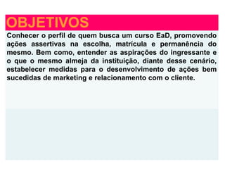 OBJETIVOS
Conhecer o perfil de quem busca um curso EaD, promovendo
ações assertivas na escolha, matrícula e permanência do
mesmo. Bem como, entender as aspirações do ingressante e
o que o mesmo almeja da instituição, diante desse cenário,
estabelecer medidas para o desenvolvimento de ações bem
sucedidas de marketing e relacionamento com o cliente.
 