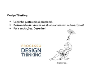 Design Thinking:
 Caminhe junto com o problema.
 Desconecte-se! Auxilie os alunos a fazerem outras coisas!
 Faça anotações. Desenhe!
 