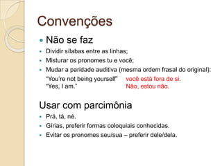 Convenções
   Não se faz
   Dividir sílabas entre as linhas;
   Misturar os pronomes tu e você;
   Mudar a paridade auditiva (mesma ordem frasal do original):
    “You‟re not being yourself” você está fora de si.
    “Yes, I am.”                   Não, estou não.


Usar com parcimônia
   Prá, tá, né.
   Gírias, preferir formas coloquiais conhecidas.
   Evitar os pronomes seu/sua – preferir dele/dela.
 