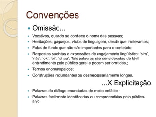 Convenções
   Omissão...
   Vocativos, quando se conhece o nome das pessoas;
   Hesitações, gaguejos, vícios de linguagem, desde que irrelevantes;
   Falas de fundo que não são importantes para o conteúdo;
   Respostas sucintas e expressões de engajamento lingüístico: „sim‟,
    „não‟, „ok‟, „oi‟, „tchau‟. Tais palavras são consideradas de fácil
    entendimento pelo público geral e podem ser omitidas.;
   Termos onomatopaicos;
   Construções redundantes ou desnecessariamente longas.

                                           ...X Explicitação
   Palavras do diálogo enunciadas de modo enfático ;
   Palavras facilmente identificadas ou compreendidas pelo público-
    alvo
 