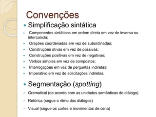 Convenções
   Simplificação sintática
    Componentes sintáticos em ordem direta em vez de inversa ou
    intercalada;
   Orações coordenadas em vez de subordinadas;
   Construções ativas em vez de passivas;
   Construções positivas em vez de negativas;
   Verbos simples em vez de compostos;
   Interrogações em vez de perguntas indiretas;
   Imperativo em vez de solicitações indiretas.


   Segmentação (spotting)
   Gramatical (de acordo com as unidades semânticas do diálogo)

   Retórica (segue o ritmo dos diálogos)

   Visual (segue os cortes e movimentos de cena)
 