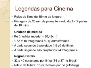 Legendas para Cinema
   Rolos de filme de 35mm de largura;
   Pietagem de 20 min de projeção – rolo duplo (2 partes
    de 10 min)

    Unidade de medida
   Pé (medida imperial = 30,48cm)
   1 pé = 16 fotogramas ou quadros/frames
   A cada segundo é projetado 1,5 pé de filme;
   A cada segundo são projetados 24 fotogramas.
    Regras Gerais
   32 a 40 caracteres por linha (34 a 37 no Brasil)
   Ritmo de leitura: 10 caracteres por pé (=15/seg)
 