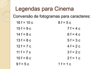 Legendas para Cinema
Conversão de fotogramas para caracteres:
 16 f = 10 c           8f=5c
 15 f = 9 c                 7f=4c
 14 f = 8 c                 6f=4c
 13 f = 8 c                 5f=3c
 12 f = 7 c                 4f=2c
 11 f = 7 c                 3f=2c
 10 f = 6 c                 2f=1c
 9f=5c                 1f=1c
 