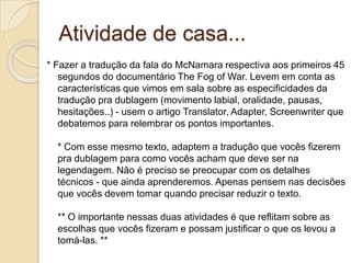 Atividade de casa...
* Fazer a tradução da fala do McNamara respectiva aos primeiros 45
   segundos do documentário The Fog of War. Levem em conta as
   características que vimos em sala sobre as especificidades da
   tradução pra dublagem (movimento labial, oralidade, pausas,
   hesitações..) - usem o artigo Translator, Adapter, Screenwriter que
   debatemos para relembrar os pontos importantes.

  * Com esse mesmo texto, adaptem a tradução que vocês fizerem
  pra dublagem para como vocês acham que deve ser na
  legendagem. Não é preciso se preocupar com os detalhes
  técnicos - que ainda aprenderemos. Apenas pensem nas decisões
  que vocês devem tomar quando precisar reduzir o texto.

  ** O importante nessas duas atividades é que reflitam sobre as
  escolhas que vocês fizeram e possam justificar o que os levou a
  tomá-las. **
 