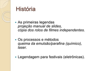 História

   As primeiras legendas
    projeção manual de slides,
    cópia dos rolos de filmes independentes.

   Os processos e métodos
    queima da emulsão/parafina (químico),
    laser.

   Legendagem para festivais (eletrônicas).
 