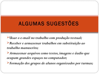 Usar o e-mail no trabalho com produção textual;
Receber e armazenar trabalhos em substituição ao
trabalho manuscrito;
Armazenar arquivos como textos,imagens e áudio que
ocupam grandes espaços no computador;
Formação dos grupos de alunos organizados por turmas;
ALGUMAS SUGESTÕES
 
