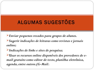 Enviar pequenos recados para grupos de alunos.
Sugerir indicações de leituras como revistas e jornais
online;
Indicações de links e sites de pesquisa;
Usar os recursos online disponíveis dos provedores de e-
mail gratuito como editor de texto,planilha eletrônica,
agenda,entre outros.(G-Mail).
ALGUMAS SUGESTÕES
 