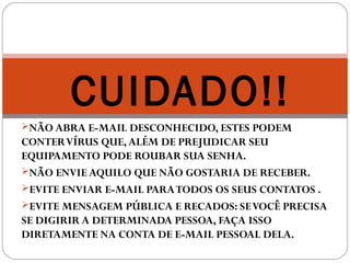 NÃO ABRA E-MAIL DESCONHECIDO, ESTES PODEM
CONTERVÍRUS QUE,ALÉM DE PREJUDICAR SEU
EQUIPAMENTO PODE ROUBAR SUA SENHA.
NÃO ENVIE AQUILO QUE NÃO GOSTARIA DE RECEBER.
EVITE ENVIAR E-MAIL PARATODOS OS SEUS CONTATOS .
EVITE MENSAGEM PÚBLICA E RECADOS: SEVOCÊ PRECISA
SE DIGIRIR A DETERMINADA PESSOA, FAÇA ISSO
DIRETAMENTE NA CONTA DE E-MAIL PESSOAL DELA.
CUIDADO!!
 