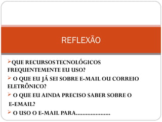 QUE RECURSOSTECNOLÓGICOS
FREQUENTEMENTE EU USO?
 O QUE EU JÁ SEI SOBRE E-MAIL OU CORREIO
ELETRÔNICO?
 O QUE EU AINDA PRECISO SABER SOBRE O
E-EMAIL?
 O USO O E-MAIL PARA.....................
REFLEXÃO
 