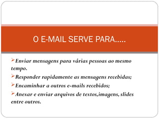 Enviar mensagens para várias pessoas ao mesmo
tempo.
Responder rapidamente as mensagens recebidas;
Encaminhar a outros e-mails recebidos;
Anexar e enviar arquivos de textos,imagens,slides
entre outros.
O E-MAIL SERVE PARA.....
 