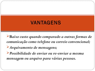 Baixo custo quando comparado a outras formas de
comunicação como telefone ou correio convencional;
Arquivamento de mensagens;
Possibilidade de enviar ou re-enviar a mesma
mensagem ou arquivo para várias pessoas.
VANTAGENS
 