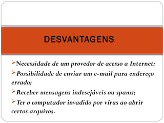 Necessidade de um provedor de acesso a Internet;
Possibilidade de enviar um e-mail para endereço
errado;
Receber mensagens indesejáveis ou spams;
Ter o computador invadido por vírus ao abrir
certos arquivos.
DESVANTAGENS
 
