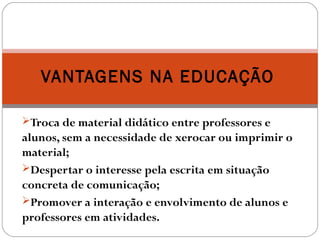 Troca de material didático entre professores e
alunos, sem a necessidade de xerocar ou imprimir o
material;
Despertar o interesse pela escrita em situação
concreta de comunicação;
Promover a interação e envolvimento de alunos e
professores em atividades.
VANTAGENS NA EDUCAÇÃO
 