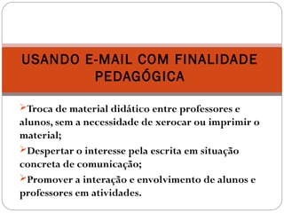 Troca de material didático entre professores e
alunos, sem a necessidade de xerocar ou imprimir o
material;
Despertar o interesse pela escrita em situação
concreta de comunicação;
Promover a interação e envolvimento de alunos e
professores em atividades.
USANDO E-MAIL COM FINALIDADE
PEDAGÓGICA
 