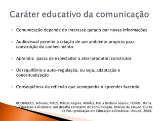 Comunicação depende do interesse gerado por novas informações Audiovisual permite a criação de um ambiente propício para construção do conhecimento.  Aprendiz  passa de espectador a ator/produtor/construtor Desequilíbrio e auto-regulação, ou seja, adaptação e conceitualização Conseqüência da reflexão que acompanha o aprender fazendo. RODRIGUES, Adriana; PIRES, Márcia Regina; ABRÃO, Maria Bárbara Soares; TONUS, Mirna. Educação a distância: um desafio constante de comunicação. Roteiro de estudo. Curso de Pós-graduação em Educação a Distância. Uniube, 2008. 