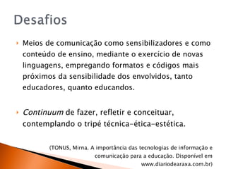 Meios de comunicação como sensibilizadores e como conteúdo de ensino, mediante o exercício de novas linguagens, empregando formatos e códigos mais próximos da sensibilidade dos envolvidos, tanto educadores, quanto educandos. Continuum  de fazer, refletir e conceituar, contemplando o tripé técnica-ética-estética.  (TONUS, Mirna.  A importância das tecnologias de informação e comunicação para a educação. Disponível em www.diariodearaxa.com.br) 