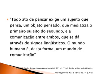 “ Todo ato de pensar exige um sujeito que pensa, um objeto pensado, que mediatiza o primeiro sujeito do segundo, e a comunicação entre ambos, que se dá através de signos lingüísticos. O mundo humano é, desta forma, um mundo de comunicação” (FREIRE, Paulo. Extensão ou comunicação? 12ª ed. Trad. Rosisca Darcy de Oliveira. Rio de Janeiro: Paz e Terra, 1977, p. 66). 