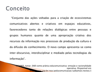 “ Conjunto das ações voltadas para a criação de ecossistemas comunicativos abertos e criativos em espaços educativos, favorecedores tanto de relações dialógicas entre pessoas e grupos humanos quanto de uma apropriação criativa dos recursos da informação nos processos de produção da cultura e da difusão do conhecimento. O novo campo apresenta-se como inter-discursivo, interdisciplinar e mediado pelas tecnologias da informação”. (SOARES, Ismar. EAD como prática educomunicativa: emoção e racionalidade operativa. Disponível em http://www.usp.br/nce/aeducomunicacao/saibamais/textos/) 