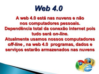 A web 4.0 está nas nuvens e não
nos computadores pessoais.
Dependência total da conexão internet pois
tudo será on-line.
Atualmente usamos nossos computadores
off-line , na web 4.0 programas, dados e
serviços estarão armazenados nas nuvens
Web 4.0
 