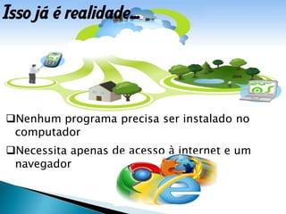 Nenhum programa precisa ser instalado no
computador
Necessita apenas de acesso à internet e um
navegador
Isso já é realidade...
 