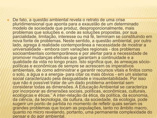 De fato, a questão ambiental revela o retrato de uma crise pluridimensional que aponta para a exaustão de um determinado modelo de sociedade que produz, desproporcionalmente, mais problemas que soluções e, onde as soluções propostas, por sua parcialidade, limitação, interesse ou má fé, terminam se constituindo em nova fonte de problemas. Neste sentido, a questão ambiental, por outro lado, agrega à realidade contemporânea a necessidade de mostrar a universalidade - embora com variações regionais - dos problemas socioambientais contemporâneos e por alertar para a necessidade de promover mudanças efetivas que garantam a continuidade e a qualidade da vida no longo prazo. Isto significa que, às ameaças sócio-políticas e econômicas de sempre se acrescem os imperativos ambientais, de como administrar e garantir recursos vitais e finitos como o solo, a água e a energia- para citar os mais óbvios - em um sistema social caracterizado pela desigualdade e insustentabilidade. Por isso que não é possível tratar de um dado problema ambiental sem considerar todas as dimensões. A Educação Ambiental se caracteriza por incorporar as dimensões sociais, políticas, econômicas, culturais, ecológicas e éticas.” A inter-relação da ética, da política, da economia, da ciência, da tecnologia, da cultura, da sociedade, da ecologia, pode sugerir um ponto de partida no momento de refletir quais seriam os grandes problemas que tocam as populações, tanto no âmbito macro, quanto no micro revelando, portanto, uma permanente complexidade do pensar e do agir ambiental. 