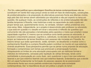  Por fim, cabe justificar que a abordagem filosófica de temas contemporâneas não se constituem em tarefa fácil seja porque ainda se está em fase de elaborações, construções de problematizações e de proposição de alternativas possíveis frente aos dilemas vividos, seja pelo fato dos temas serem abordados por educando e não por expertsno tema em questão. De qualquer modo, as construções de reflexões e de problematizações não são tarefas temporais à filosofia, mas históricas e está na capacidade de cada sujeito em propor temas que, aparentemente novos, na verdade, retratam velhos problemas e/ou vice-versa. Mais, independente, se o projeto é desenvolvido pelo professor ou educando, o que está em questão é o desafio em levar o educando à reflexão de questões que comumente não são pensadas e tematizadas pelos aparatos e meios que ampliam nossa capacidade cognitiva. E mesmo que se constitua como tarefa penosa ao educando, é louvável o crescimento pessoal, cognitivo e, sobretudo, na decisão do educando em se propor ao tratamento de temas filosóficos com pessoas não iniciadas em Filosofia. Ao mesmo tempo que estão aprendendo, estão, também, se desafiando a mostrar como o conhecimento filosófico e a própria filosofia podem contribuir no mundo em que estamos vivendo atualmente. Essa perspectiva permite que se pense numa proposta de educação, formação e compromisso com temas que promovam a emancipação humana, ultrapassando os limites de uma educação preocupada com as melhores formas e métodos de treinamento, cerceada pela repetição de velhas fórmulas, tendo como centralidade a preocupação em como fazer, sem questionar o que é isso que estamos fazendo e por que estamos fazendo isso que estamos fazendo. Entendemos que a escola têm um papel fundamental na formação de pessoas capazes de se posicionarem criticamente frente aos novos padrões existenciais impostos pela sociedade contemporânea. Daí “a importância de por em prática o projeto do tema”. 