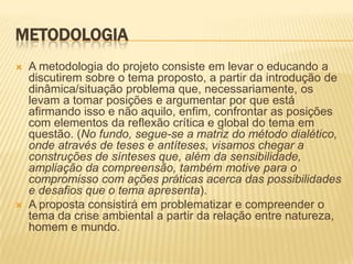 METODOLOGIA A metodologia do projeto consiste em levar o educando a discutirem sobre o tema proposto, a partir da introdução de dinâmica/situação problema que, necessariamente, os levam a tomar posições e argumentar por que está afirmando isso e não aquilo, enfim, confrontar as posições com elementos da reflexão crítica e global do tema em questão. (No fundo, segue-se a matriz do método dialético, onde através de teses e antíteses, visamos chegar a construções de sínteses que, além da sensibilidade, ampliação da compreensão, também motive para o compromisso com ações práticas acerca das possibilidades e desafios que o tema apresenta). A proposta consistirá em problematizar e compreender o tema da crise ambiental a partir da relação entre natureza, homem e mundo. 