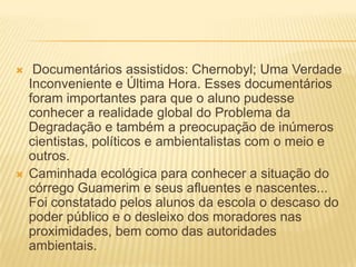  Documentários assistidos: Chernobyl; Uma Verdade Inconveniente e Última Hora. Esses documentários foram importantes para que o aluno pudesse conhecer a realidade global do Problema da Degradação e também a preocupação de inúmeros cientistas, políticos e ambientalistas com o meio e outros. Caminhada ecológica para conhecer a situação do córrego Guamerim e seus afluentes e nascentes... Foi constatado pelos alunos da escola o descaso do poder público e o desleixo dos moradores nas proximidades, bem como das autoridades ambientais. 
