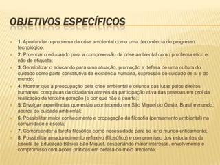 OBJETIVOS ESPECÍFICOS 1. Aprofundar o problema da crise ambiental como uma decorrência do progresso tecnológico; 2. Provocar o educando para a compreensão da crise ambiental como problema ético e não de etiqueta; 3. Sensibilizar o educando para uma atuação, promoção e defesa de uma cultura do cuidado como parte constitutiva da existência humana, expressão do cuidado de si e do mundo; 4. Mostrar que a preocupação pela crise ambiental é oriunda das lutas pelos direitos humanos, conquistas da cidadania através da participação ativa das pessoas em prol da realização da terceira geração (e por que não a quarta); 5. Divulgar experiências que estão acontecendo em São Miguel do Oeste, Brasil e mundo, acerca do cuidado ambiental; 6. Possibilitar maior conhecimento e propagação da filosofia (pensamento ambiental) na comunidade e escola; 7. Compreender a tarefa filosófica como necessidade para se ler o mundo criticamente; 8. Possibilitar amadurecimento reflexivo (filosófico) e compromisso dos estudantes da Escola de Educação Básica São Miguel, despertando maior interesse, envolvimento e compromisso com ações práticas em defesa do meio ambiente. 