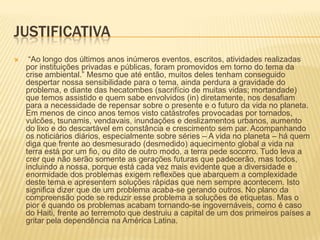 JUSTIFICATIVA “Ao longo dos últimos anos inúmeros eventos, escritos, atividades realizadas por instituições privadas e públicas, foram promovidos em torno do tema da crise ambiental.” Mesmo que até então, muitos deles tenham conseguido despertar nossa sensibilidade para o tema, ainda perdura a gravidade do problema, e diante das hecatombes (sacrifício de muitas vidas; mortandade) que temos assistido e quem sabe envolvidos (in) diretamente, nos desafiam para a necessidade de repensar sobre o presente e o futuro da vida no planeta. Em menos de cinco anos temos visto catástrofes provocadas por tornados, vulcões, tsunamis, vendavais, inundações e deslizamentos urbanos, aumento do lixo e do descartável em constância e crescimento sem par. Acompanhando os noticiários diários, especialmente sobre séries – A vida no planeta – há quem diga que frente ao desmesurado (desmedido) aquecimento global a vida na terra está por um fio, ou dito de outro modo, a terra pede socorro. Tudo leva a crer que não serão somente as gerações futuras que padecerão, mas todos, incluindo a nossa, porque está cada vez mais evidente que a diversidade e enormidade dos problemas exigem reflexões que abarquem a complexidade deste tema e apresentem soluções rápidas que nem sempre acontecem. Isto significa dizer que de um problema acaba-se gerando outros. No plano da compreensão pode se reduzir esse problema a soluções de etiquetas. Mas o pior é quando os problemas acabam tornando-se ingovernáveis, como é caso do Haiti, frente ao terremoto que destruiu a capital de um dos primeiros países a gritar pela dependência na América Latina. 