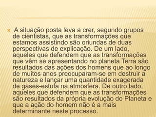 A situação posta leva a crer, segundo grupos de cientistas, que as transformações que estamos assistindo são oriundas de duas perspectivas de explicação. De um lado, aqueles que defendem que as transformações que vêm se apresentando no planeta Terra são resultados das ações dos homens que ao longo de muitos anos preocuparam-se em destruir a natureza e lançar uma quantidade exagerada de gases-estufa na atmosfera. De outro lado, aqueles que defendem que as transformações são resultados da própria evolução do Planeta e que a ação do homem não é a mais determinante neste processo. 