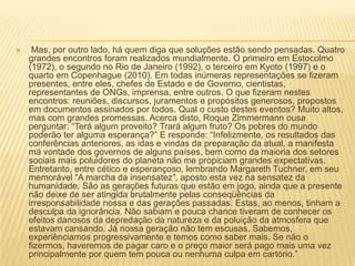  Mas, por outro lado, há quem diga que soluções estão sendo pensadas. Quatro grandes encontros foram realizados mundialmente. O primeiro em Estocolmo (1972), o segundo no Rio de Janeiro (1992), o terceiro em Kyoto (1997) e o quarto em Copenhague (2010). Em todas inúmeras representações se fizeram presentes, entre eles, chefes de Estado e de Governo, cientistas, representantes de ONGs, imprensa, entre outros. O que fizeram nestes encontros: reuniões, discursos, juramentos e propósitos generosos, propostos em documentos assinados por todos. Qual o custo destes eventos? Muito altos, mas com grandes promessas. Acerca disto, Roque Zimmermann ousa perguntar: “Terá algum proveito? Trará algum fruto? Os pobres do mundo poderão ter alguma esperança?” E responde: “Infelizmente, os resultados das conferências anteriores, as idas e vindas da preparação da atual, a manifesta má vontade dos governos de alguns países, bem como da maioria dos setores sociais mais poluidores do planeta não me propiciam grandes expectativas. Entretanto, entre cético e esperançoso, lembrando Margareth Tuchner, em seu memorável “A marcha da insensatez”, aposto esta vez na sensatez da humanidade. São as gerações futuras que estão em jogo, ainda que a presente não deixe de ser atingida brutalmente pelas conseqüências da irresponsabilidade nossa e das gerações passadas. Estas, ao menos, tinham a desculpa da ignorância. Não sabiam e pouca chance tiveram de conhecer os efeitos danosos da depredação da natureza e da poluição da atmosfera que estavam cansando. Já nossa geração não tem escusas. Sabemos, experiênciamos progressivamente e temos como saber mais. Se não o fizermos, haveremos de pagar caro e o preço maior será pago mais uma vez principalmente por quem tem pouca ou nenhuma culpa em cartório.” 