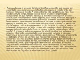  Avançando para o universo da leitura filosófica, a questão que merece ser enfrentada e que guiará nossas reflexões, diz respeito a relação entre ser humano, natureza e mundo. A crise ambiental não é problema de hoje, mas desde há muito tempo. Nasce no seio de um projeto de organização civilizacional, em que homem, natureza e mundo não interagiram e não se construíram conjuntamente. Nesse aspecto, duas idéias merecem destaque. A primeira vem da vertente moderna que coloca o homem no centro de tudo, resultando na “idéia de que o ser humano é tão mais humano quanto mais ele consegue estender seu controle sobre todos os níveis e planos da existência. Em face desta civilização que perdeu a noção de limite, a noção de medida, a crise ecológica passa a ser vista como o sintoma de um desequilíbrio cujas causas vão muito além de fenômenos como a poluição industrial ou o efeito estufa”. O problema radica-se na perda da referência ética que se baseie no respeito, integração e cordialidade entre a natureza humana, a natureza biodiversa e o mundo em que estamos e pertencemos. A lógica do crescimento se sobrepôs em nós de tal modo que hoje somos logrados e instigados a pensar que isso não significou desenvolvimento, porque desenvolvimento é a defesa da sustentabilidade da vida, que estende à vida humana, a vida animal, a vida social, enfim, que congregue o ser humano, a natureza e o mundo. Segundo Boff, o que estamos assistindo deve-se fenômeno do descuido, do descaso e do abandono, numa palavra, da falta de cuidado. Diz: “Atulhados de aparatos tecnológicos vivemos tempos de impiedade e de insensatez. Sob certos aspectos regredimos à barbárie mais atroz (cruel)”. 