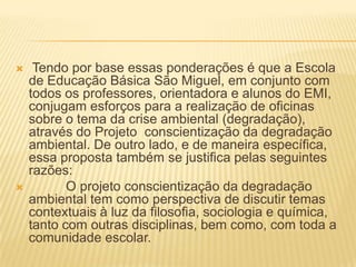  Tendo por base essas ponderações é que a Escola de Educação Básica São Miguel, em conjunto com todos os professores, orientadora e alunos do EMI, conjugam esforços para a realização de oficinas sobre o tema da crise ambiental (degradação), através do Projeto  conscientização da degradação ambiental. De outro lado, e de maneira específica, essa proposta também se justifica pelas seguintes razões:           O projeto conscientização da degradação ambiental tem como perspectiva de discutir temas contextuais à luz da filosofia, sociologia e química, tanto com outras disciplinas, bem como, com toda a comunidade escolar. 
