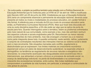  De outra parte, o projeto se justifica também pela relação com a Política Nacional de Educação Ambiental que foi instituída pela Lei 9795 de 27 de abril de 1999 e modificada pelo Decreto 4281 em 25 de junho de 2002. Estabeleceu-se que a Educação Ambiental (EA) seria um componente essencial e permanente da educação nacional, devendo estar presente em todos os níveis e modalidades do processo educativo, em caráter formal e não formal. A referência para a inclusão da EA nos níveis do processo educativo seria, então, os Parâmetros Curriculares Nacionais (PCN). Mais que focar esta discussão em uma ou outra disciplina específica, a EA não pode ser algo que se aplica da porta da escola para fora. Quando interrogados sobre a temática, listam os problemas enfrentados pelo meio natural de sua comunidade, como exemplo o lixo, mas não admitem nenhum dos aspectos culturais e sociais englobados pela EA. Reconhecem os meios naturais como constituintes do meio ambiente, mas não enxergam o homem (ou a si mesmo) como parte integrante desse todo. A questão ambiental, neste sentido, define, justamente, o conjunto de contradições resultantes das interações internas ao sistema social e deste com o meio envolvente. São situações marcadas pelo conflito, esgotamento e destrutividade que se expressam: nos limites materiais ao crescimento econômico exponencial versus um plano de desenvolvimento sustentável; na expansão urbana e demográfica; na tendência ao esgotamento de recursos naturais e energéticos não-renováveis; no crescimento acentuado das desigualdades sócio-econômicas intra e internacionais, que alimentam e tornam crônicos os processos de exclusão social; no avanço do desemprego estrutural; na perda da biodiversidade e na contaminação crescente dos ecossistemas terrestres, entre outros. São todas realidades que comprometem a qualidade da vida humana, em particular, e ameaçam a continuidade da vida global do planeta. 