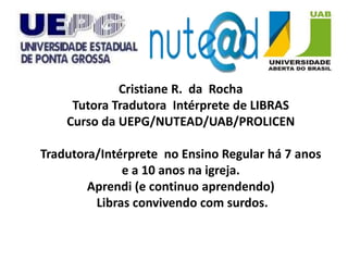 Cristiane R. da Rocha
     Tutora Tradutora Intérprete de LIBRAS
    Curso da UEPG/NUTEAD/UAB/PROLICEN

Tradutora/Intérprete no Ensino Regular há 7 anos
              e a 10 anos na igreja.
        Aprendi (e continuo aprendendo)
         Libras convivendo com surdos.
 