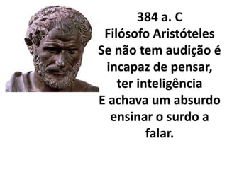 384 a. C
 Filósofo Aristóteles
Se não tem audição é
 incapaz de pensar,
    ter inteligência
E achava um absurdo
  ensinar o surdo a
          falar.
 