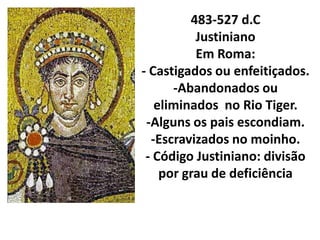 483-527 d.C
          Justiniano
          Em Roma:
- Castigados ou enfeitiçados.
      -Abandonados ou
   eliminados no Rio Tiger.
 -Alguns os pais escondiam.
  -Escravizados no moinho.
 - Código Justiniano: divisão
    por grau de deficiência
 