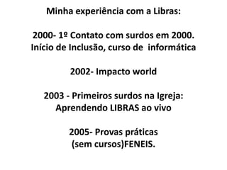 Minha experiência com a Libras:

 2000- 1º Contato com surdos em 2000.
Início de Inclusão, curso de informática

         2002- Impacto world

   2003 - Primeiros surdos na Igreja:
     Aprendendo LIBRAS ao vivo

         2005- Provas práticas
         (sem cursos)FENEIS.
 