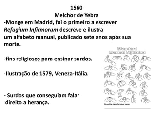 1560
                  Melchor de Yebra
-Monge em Madrid, foi o primeiro a escrever
Refugium Infirmorum descreve e ilustra
um alfabeto manual, publicado sete anos após sua
morte.

-fins religiosos para ensinar surdos.

-Ilustração de 1579, Veneza-Itália.


- Surdos que conseguiam falar
 direito a herança.
 