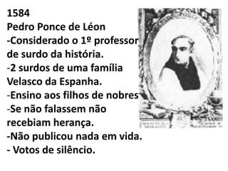 1584
Pedro Ponce de Léon
-Considerado o 1º professor
de surdo da história.
-2 surdos de uma família
Velasco da Espanha.
-Ensino aos filhos de nobres
-Se não falassem não
recebiam herança.
-Não publicou nada em vida.
- Votos de silêncio.
 