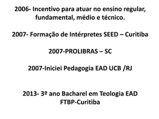 2006- Incentivo para atuar no ensino regular,
       fundamental, médio e técnico.

2007- Formação de Intérpretes SEED – Curitiba

            2007-PROLIBRAS – SC

     2007-Iniciei Pedagogia EAD UCB /RJ


   2013- 3º ano Bacharel em Teologia EAD
               FTBP-Curitiba
 