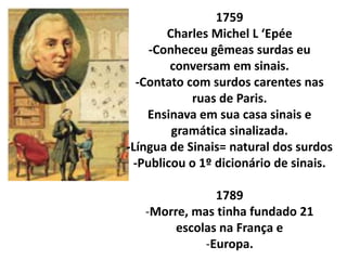 1759
       Charles Michel L ‘Epée
    -Conheceu gêmeas surdas eu
        conversam em sinais.
  -Contato com surdos carentes nas
            ruas de Paris.
    Ensinava em sua casa sinais e
        gramática sinalizada.
-Língua de Sinais= natural dos surdos
 -Publicou o 1º dicionário de sinais.

               1789
   -Morre, mas tinha fundado 21
        escolas na França e
             -Europa.
 