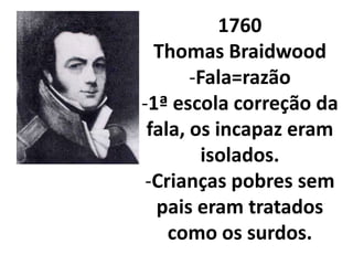 1760
  Thomas Braidwood
       -Fala=razão
-1ª escola correção da
 fala, os incapaz eram
         isolados.
 -Crianças pobres sem
  pais eram tratados
    como os surdos.
 