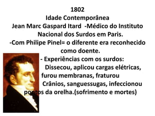 1802
             Idade Contemporânea
 Jean Marc Gaspard Itard -Médico do Instituto
         Nacional dos Surdos em Paris.
-Com Philipe Pinel= o diferente era reconhecido
                  como doente.
          - Experiências com os surdos:
            Dissecou, aplicou cargas elétricas,
           furou membranas, fraturou
           Crânios, sanguessugas, infeccionou
     pontos da orelha.(sofrimento e mortes)
 